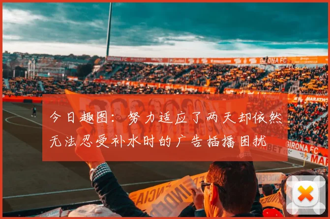 今日趣图：努力适应了两天却依然无法忍受补水时的广告插播困扰