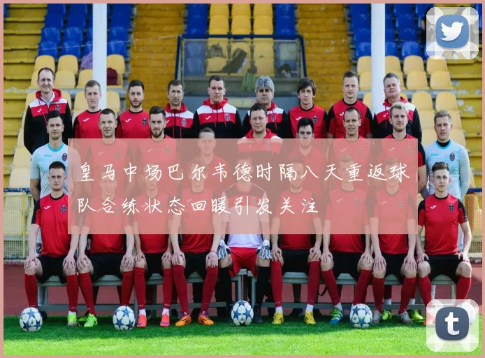 皇马中场巴尔韦德时隔八天重返球队合练状态回暖引发关注