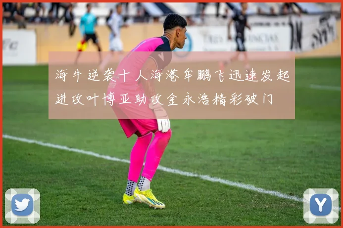 海牛逆袭十人海港牟鹏飞迅速发起进攻叶博亚助攻金永浩精彩破门