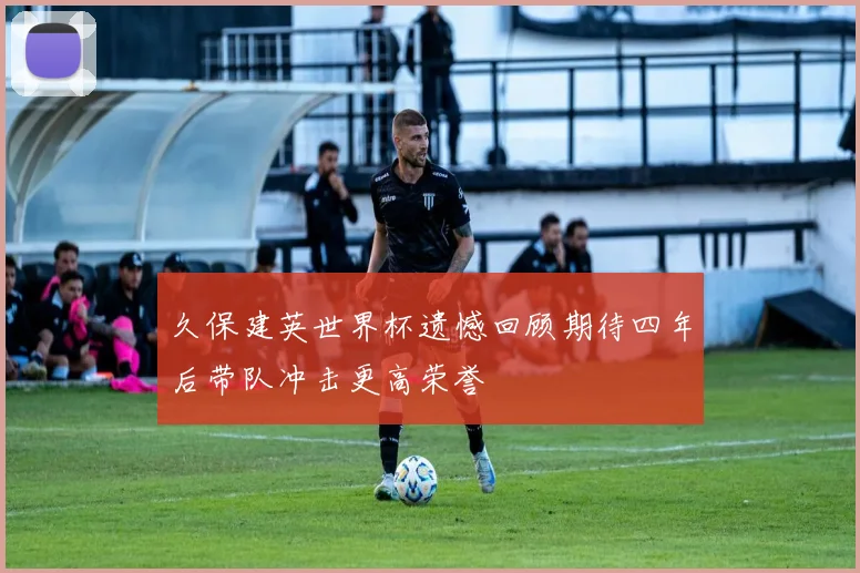 久保建英世界杯遗憾回顾期待四年后带队冲击更高荣誉