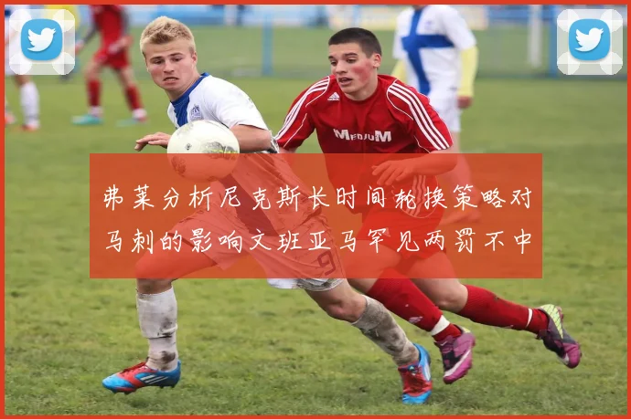 弗莱分析尼克斯长时间轮换策略对马刺的影响文班亚马罕见两罚不中引发关注