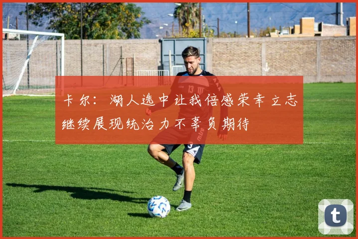 卡尔：湖人选中让我倍感荣幸立志继续展现统治力不辜负期待
