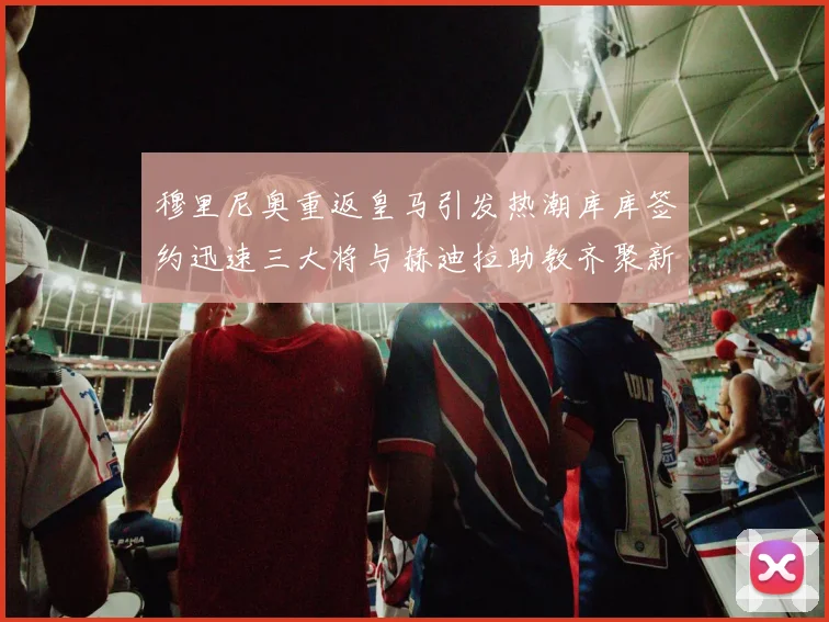 穆里尼奥重返皇马引发热潮库库签约迅速三大将与赫迪拉助教齐聚新阵容