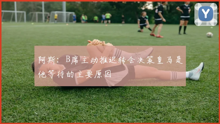 阿斯：B席主动推迟转会决策皇马是他等待的主要原因