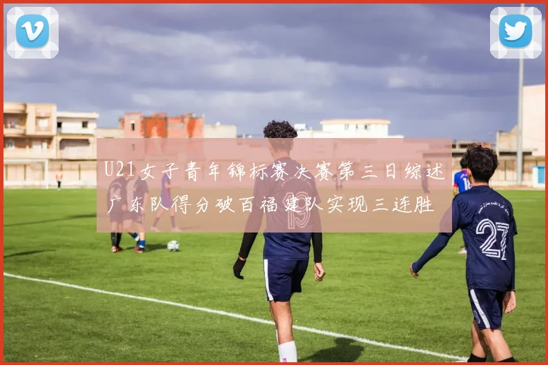 U21女子青年锦标赛决赛第三日综述广东队得分破百福建队实现三连胜