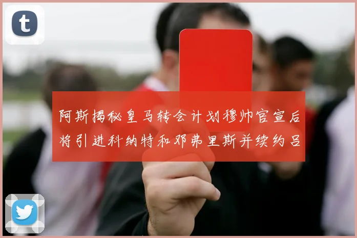 阿斯揭秘皇马转会计划穆帅官宣后将引进科纳特和邓弗里斯并续约吕迪格