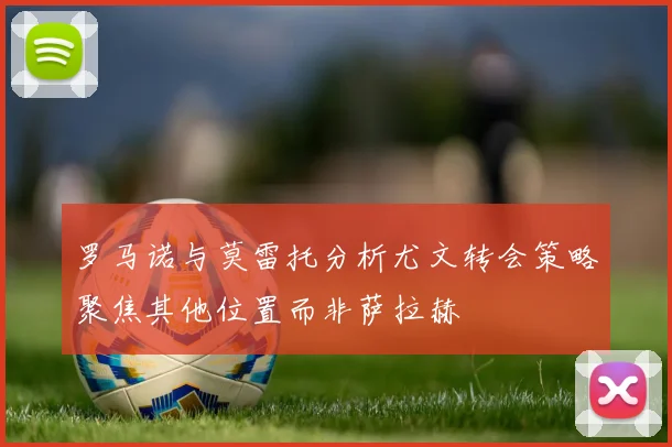罗马诺与莫雷托分析尤文转会策略聚焦其他位置而非萨拉赫