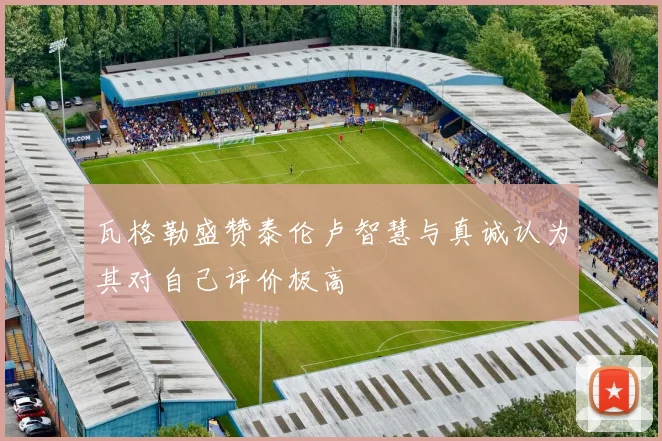 瓦格勒盛赞泰伦卢智慧与真诚认为其对自己评价极高