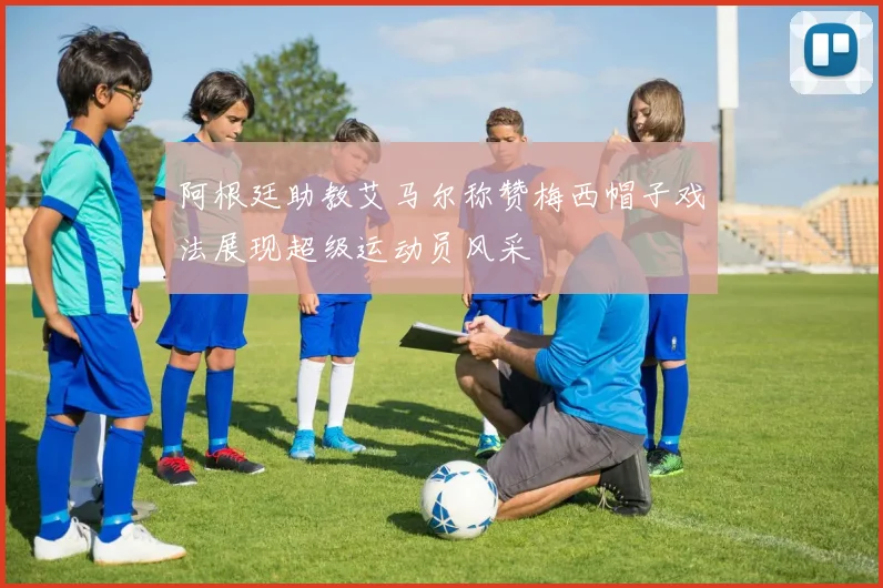 阿根廷助教艾马尔称赞梅西帽子戏法展现超级运动员风采