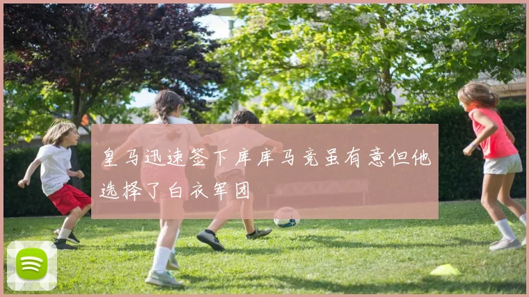 皇马迅速签下库库马竞虽有意但他选择了白衣军团