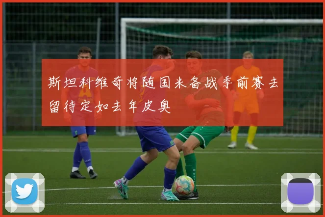 斯坦科维奇将随国米备战季前赛去留待定如去年皮奥