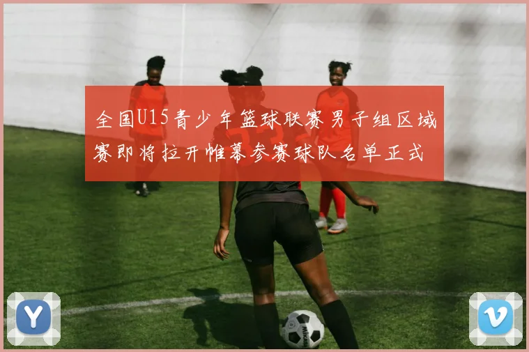 全国U15青少年篮球联赛男子组区域赛即将拉开帷幕参赛球队名单正式公布