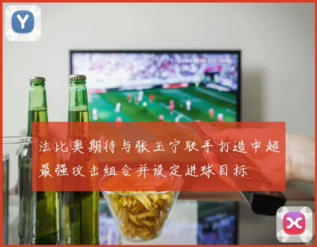 法比奥期待与张玉宁联手打造中超最强攻击组合并设定进球目标