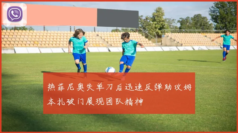 热菲尼奥失单刀后迅速反弹助攻姆本扎破门展现团队精神