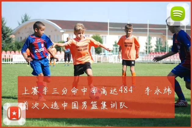 上赛季三分命中率高达484偰李永炜首次入选中国男篮集训队