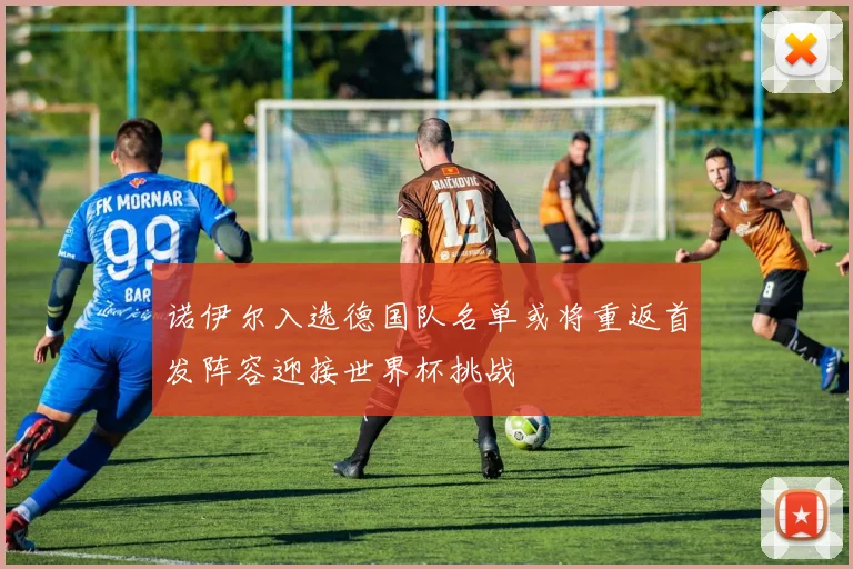 诺伊尔入选德国队名单或将重返首发阵容迎接世界杯挑战