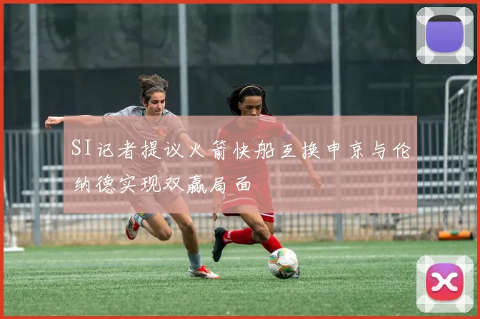 SI记者提议火箭快船互换申京与伦纳德实现双赢局面