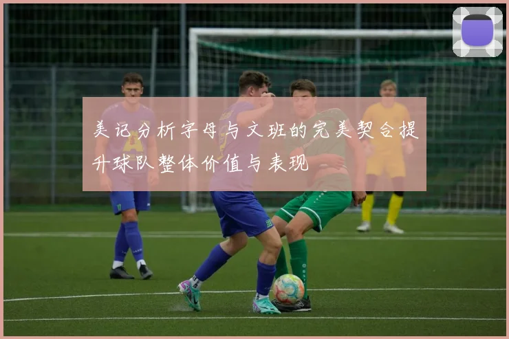 美记分析字母与文班的完美契合提升球队整体价值与表现