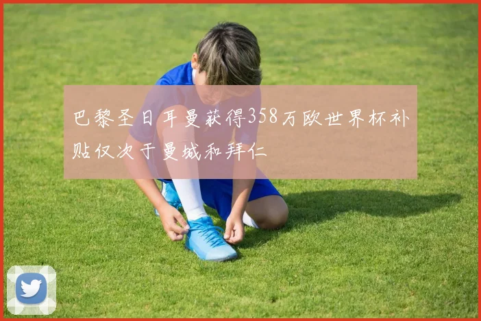 巴黎圣日耳曼获得358万欧世界杯补贴仅次于曼城和拜仁