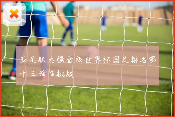 亚足联九强晋级世界杯国足排名第十三面临挑战