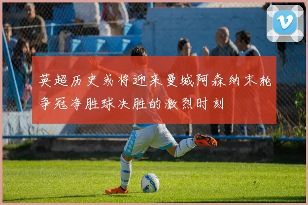 英超历史或将迎来曼城阿森纳末轮争冠净胜球决胜的激烈时刻