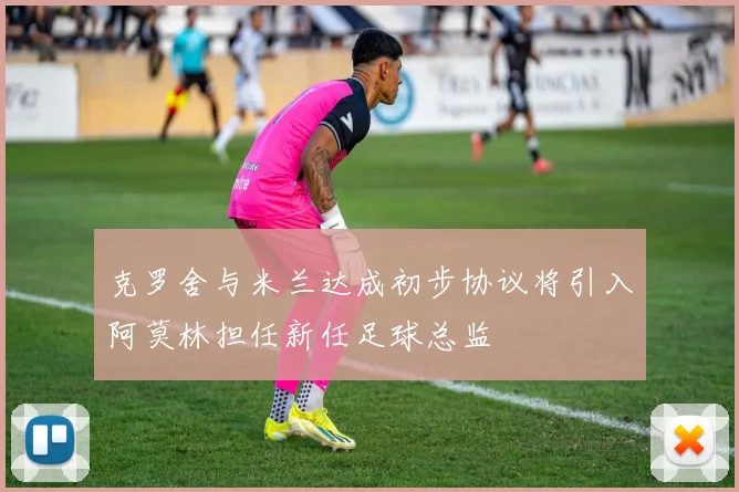 克罗舍与米兰达成初步协议将引入阿莫林担任新任足球总监
